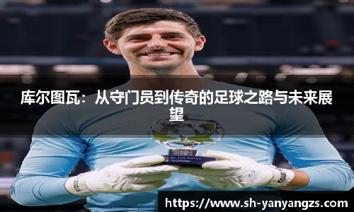 库尔图瓦：从守门员到传奇的足球之路与未来展望