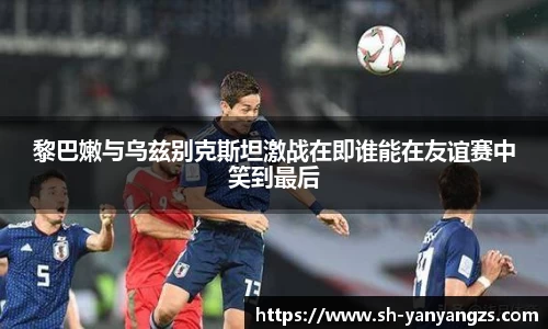 黎巴嫩与乌兹别克斯坦激战在即谁能在友谊赛中笑到最后