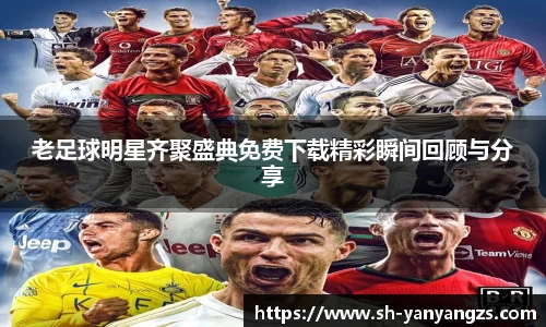 老足球明星齐聚盛典免费下载精彩瞬间回顾与分享
