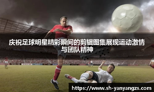 庆祝足球明星精彩瞬间的剪辑图集展现运动激情与团队精神